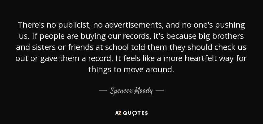 There's no publicist, no advertisements, and no one's pushing us. If people are buying our records, it's because big brothers and sisters or friends at school told them they should check us out or gave them a record. It feels like a more heartfelt way for things to move around. - Spencer Moody