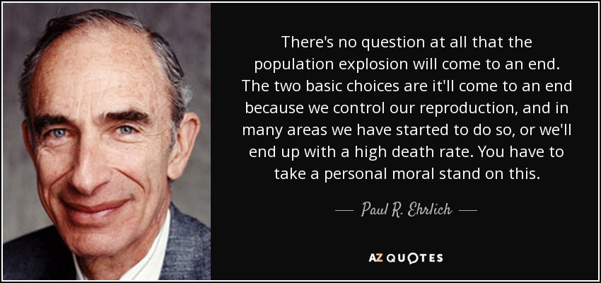 There's no question at all that the population explosion will come to an end. The two basic choices are it'll come to an end because we control our reproduction, and in many areas we have started to do so, or we'll end up with a high death rate. You have to take a personal moral stand on this. - Paul R. Ehrlich