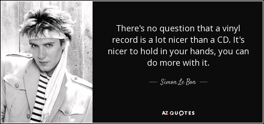 There's no question that a vinyl record is a lot nicer than a CD. It's nicer to hold in your hands, you can do more with it. - Simon Le Bon