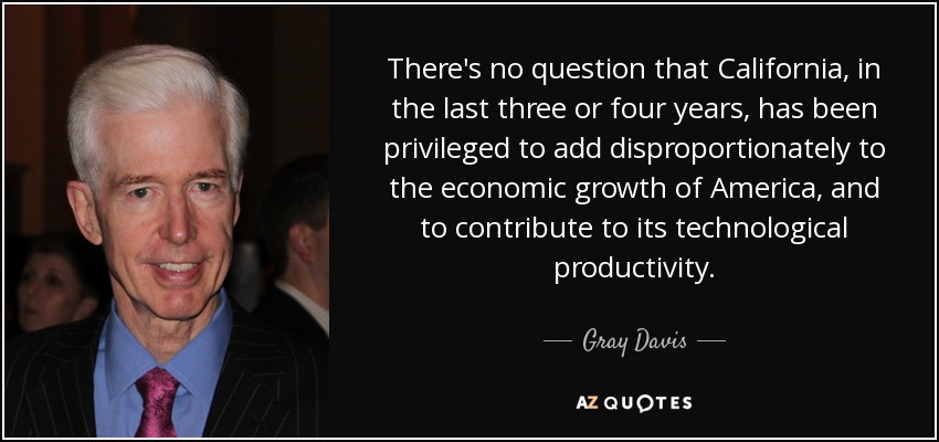 There's no question that California, in the last three or four years, has been privileged to add disproportionately to the economic growth of America, and to contribute to its technological productivity. - Gray Davis