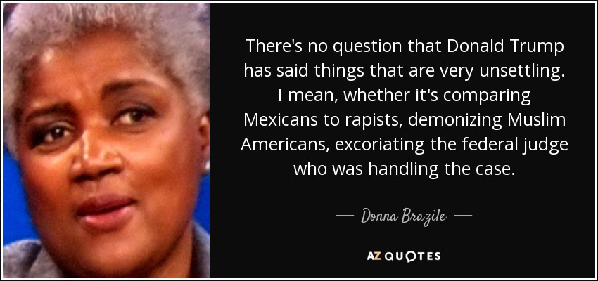 There's no question that Donald Trump has said things that are very unsettling. I mean, whether it's comparing Mexicans to rapists, demonizing Muslim Americans, excoriating the federal judge who was handling the case. - Donna Brazile