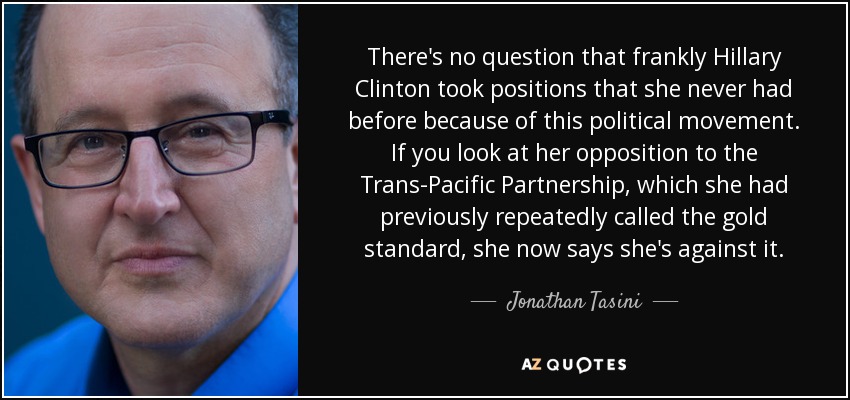 There's no question that frankly Hillary Clinton took positions that she never had before because of this political movement. If you look at her opposition to the Trans-Pacific Partnership, which she had previously repeatedly called the gold standard, she now says she's against it. - Jonathan Tasini