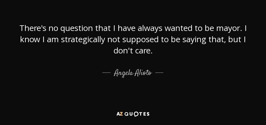 There's no question that I have always wanted to be mayor. I know I am strategically not supposed to be saying that, but I don't care. - Angela Alioto