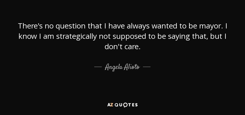 There's no question that I have always wanted to be mayor. I know I am strategically not supposed to be saying that, but I don't care. - Angela Alioto