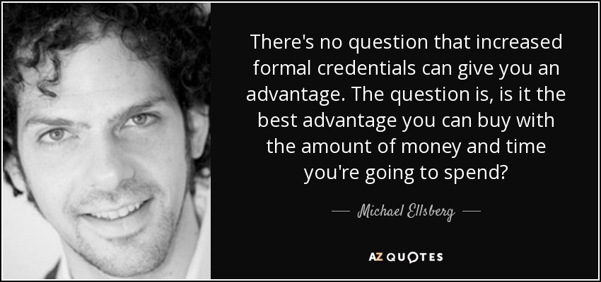 There's no question that increased formal credentials can give you an advantage. The question is, is it the best advantage you can buy with the amount of money and time you're going to spend? - Michael Ellsberg