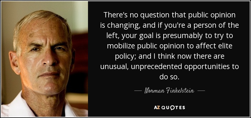 There's no question that public opinion is changing, and if you're a person of the left, your goal is presumably to try to mobilize public opinion to affect elite policy; and I think now there are unusual, unprecedented opportunities to do so. - Norman Finkelstein