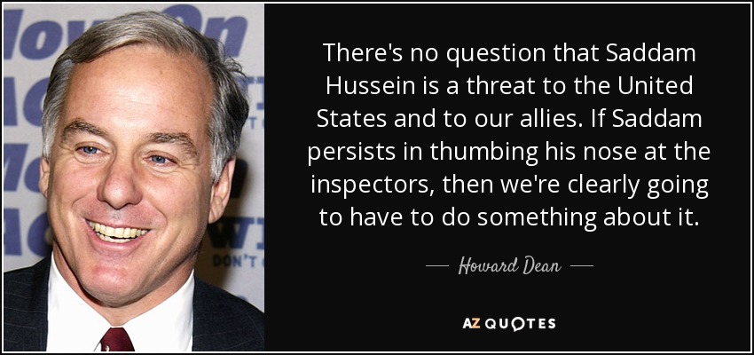 There's no question that Saddam Hussein is a threat to the United States and to our allies. If Saddam persists in thumbing his nose at the inspectors, then we're clearly going to have to do something about it. - Howard Dean