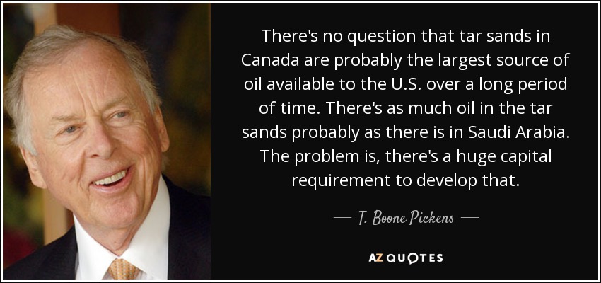 There's no question that tar sands in Canada are probably the largest source of oil available to the U.S. over a long period of time. There's as much oil in the tar sands probably as there is in Saudi Arabia. The problem is, there's a huge capital requirement to develop that. - T. Boone Pickens
