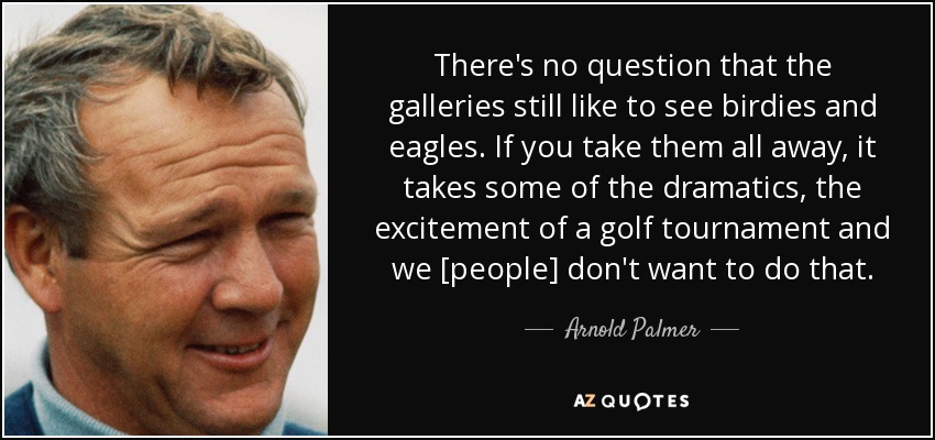 There's no question that the galleries still like to see birdies and eagles. If you take them all away, it takes some of the dramatics, the excitement of a golf tournament and we [people] don't want to do that. - Arnold Palmer