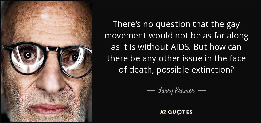 There's no question that the gay movement would not be as far along as it is without AIDS. But how can there be any other issue in the face of death, possible extinction? - Larry Kramer