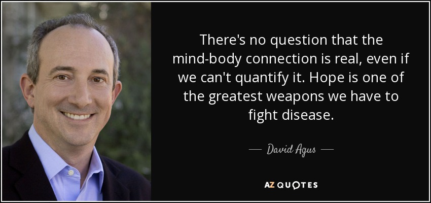 There's no question that the mind-body connection is real, even if we can't quantify it. Hope is one of the greatest weapons we have to fight disease. - David Agus