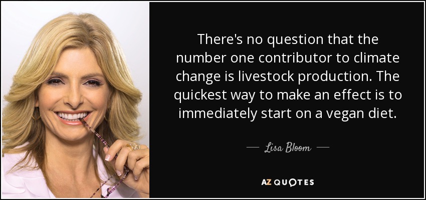 There's no question that the number one contributor to climate change is livestock production. The quickest way to make an effect is to immediately start on a vegan diet. - Lisa Bloom