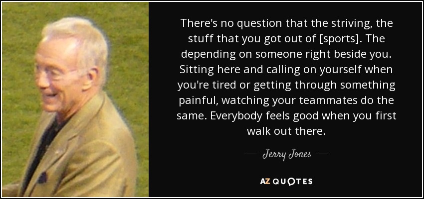 There's no question that the striving, the stuff that you got out of [sports]. The depending on someone right beside you. Sitting here and calling on yourself when you're tired or getting through something painful, watching your teammates do the same. Everybody feels good when you first walk out there. - Jerry Jones