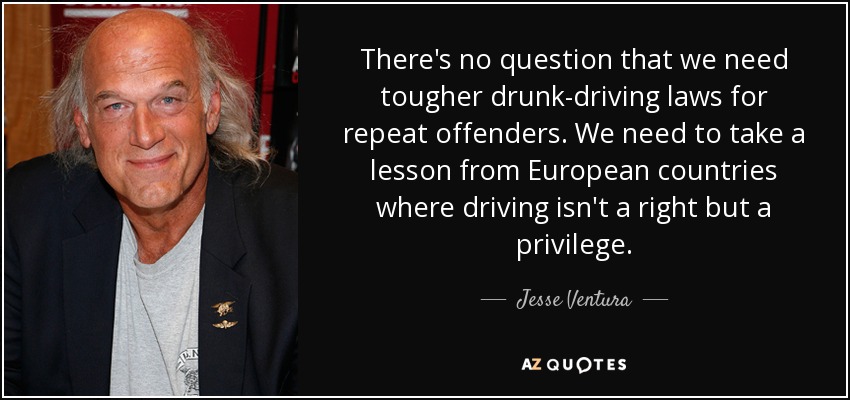 There's no question that we need tougher drunk-driving laws for repeat offenders. We need to take a lesson from European countries where driving isn't a right but a privilege. - Jesse Ventura