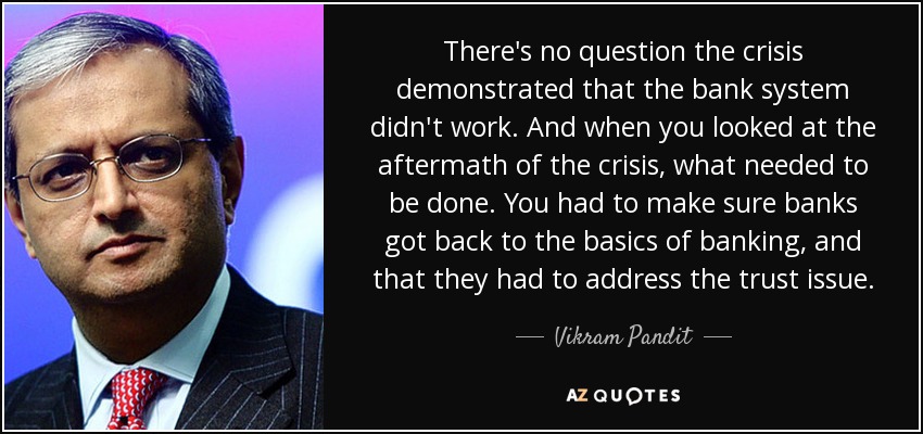 There's no question the crisis demonstrated that the bank system didn't work. And when you looked at the aftermath of the crisis, what needed to be done. You had to make sure banks got back to the basics of banking, and that they had to address the trust issue. - Vikram Pandit