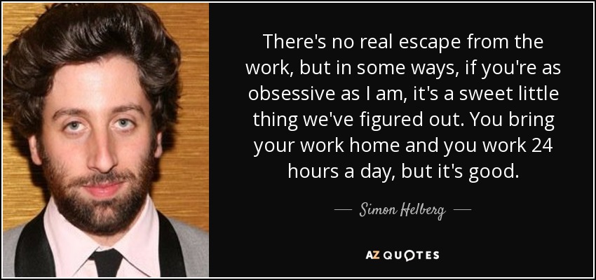 There's no real escape from the work, but in some ways, if you're as obsessive as I am, it's a sweet little thing we've figured out. You bring your work home and you work 24 hours a day, but it's good. - Simon Helberg