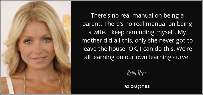 There's no real manual on being a parent. There's no real manual on being a wife. I keep reminding myself, My mother did all this, only she never got to leave the house. OK, I can do this. We're all learning on our own learning curve. - Kelly Ripa