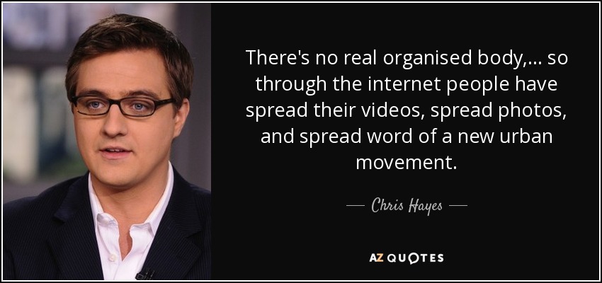 There's no real organised body, ... so through the internet people have spread their videos, spread photos, and spread word of a new urban movement. - Chris Hayes