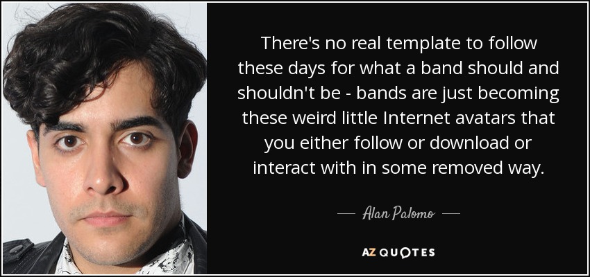There's no real template to follow these days for what a band should and shouldn't be - bands are just becoming these weird little Internet avatars that you either follow or download or interact with in some removed way. - Alan Palomo