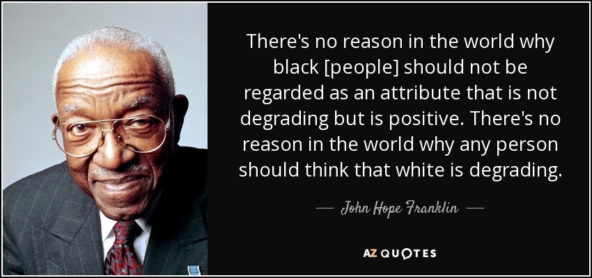 There's no reason in the world why black [people] should not be regarded as an attribute that is not degrading but is positive. There's no reason in the world why any person should think that white is degrading. - John Hope Franklin