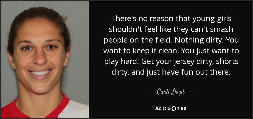 There's no reason that young girls shouldn't feel like they can't smash people on the field. Nothing dirty. You want to keep it clean. You just want to play hard. Get your jersey dirty, shorts dirty, and just have fun out there. - Carli Lloyd