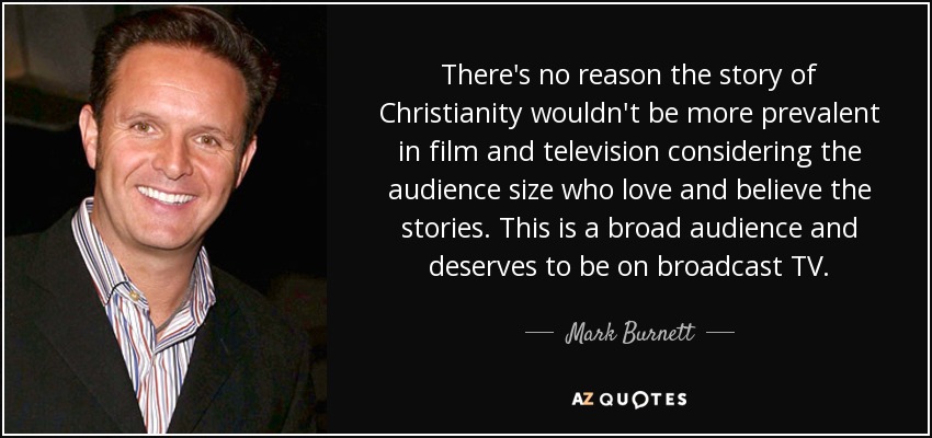 There's no reason the story of Christianity wouldn't be more prevalent in film and television considering the audience size who love and believe the stories. This is a broad audience and deserves to be on broadcast TV. - Mark Burnett