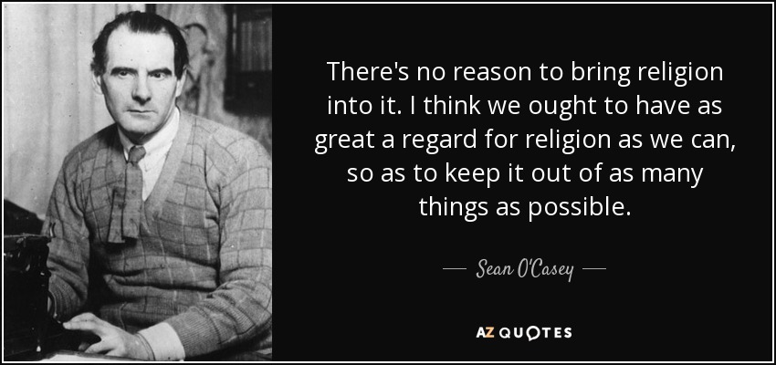 There's no reason to bring religion into it. I think we ought to have as great a regard for religion as we can, so as to keep it out of as many things as possible. - Sean O'Casey