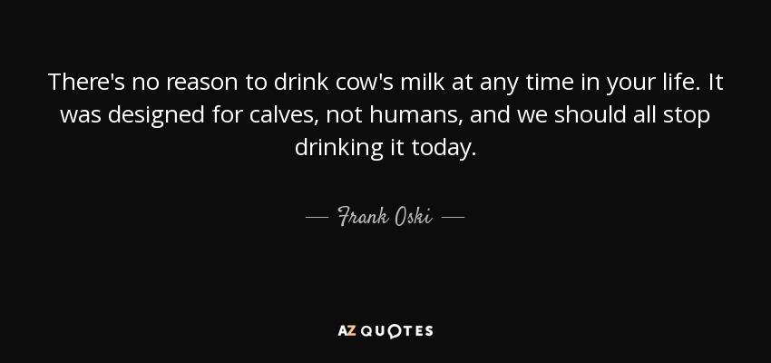 There's no reason to drink cow's milk at any time in your life. It was designed for calves, not humans, and we should all stop drinking it today. - Frank Oski