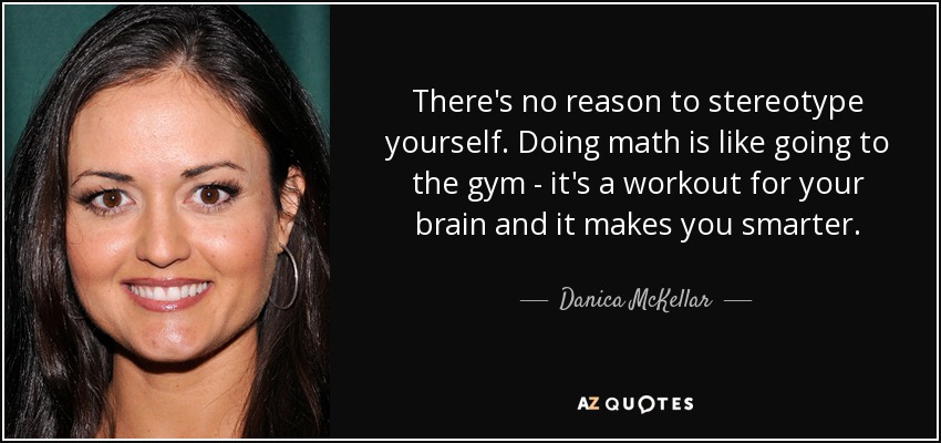 There's no reason to stereotype yourself. Doing math is like going to the gym - it's a workout for your brain and it makes you smarter. - Danica McKellar