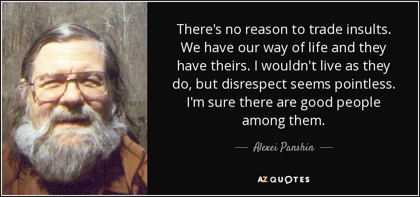 There's no reason to trade insults. We have our way of life and they have theirs. I wouldn't live as they do, but disrespect seems pointless. I'm sure there are good people among them. - Alexei Panshin