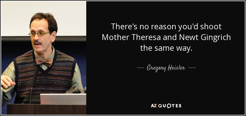 There's no reason you'd shoot Mother Theresa and Newt Gingrich the same way. - Gregory Heisler