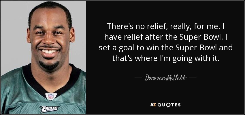 There's no relief, really, for me. I have relief after the Super Bowl. I set a goal to win the Super Bowl and that's where I'm going with it. - Donovan McNabb