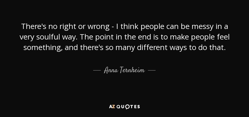 There's no right or wrong - I think people can be messy in a very soulful way. The point in the end is to make people feel something, and there's so many different ways to do that. - Anna Ternheim