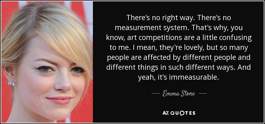 There's no right way. There's no measurement system. That's why, you know, art competitions are a little confusing to me. I mean, they're lovely, but so many people are affected by different people and different things in such different ways. And yeah, it's immeasurable. - Emma Stone