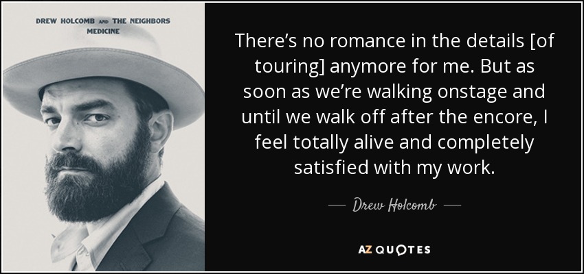 There’s no romance in the details [of touring] anymore for me. But as soon as we’re walking onstage and until we walk off after the encore, I feel totally alive and completely satisfied with my work. - Drew Holcomb