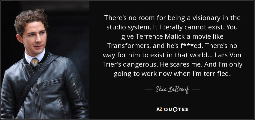 There's no room for being a visionary in the studio system. It literally cannot exist. You give Terrence Malick a movie like Transformers, and he's f***ed. There's no way for him to exist in that world... Lars Von Trier's dangerous. He scares me. And I'm only going to work now when I'm terrified. - Shia LaBeouf
