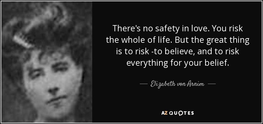 There's no safety in love. You risk the whole of life. But the great thing is to risk -to believe, and to risk everything for your belief. - Elizabeth von Arnim