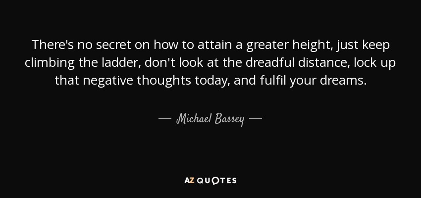 There's no secret on how to attain a greater height, just keep climbing the ladder, don't look at the dreadful distance, lock up that negative thoughts today, and fulfil your dreams. - Michael Bassey