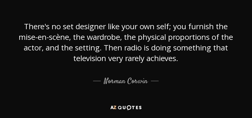 There's no set designer like your own self; you furnish the mise-en-scène, the wardrobe, the physical proportions of the actor, and the setting. Then radio is doing something that television very rarely achieves. - Norman Corwin