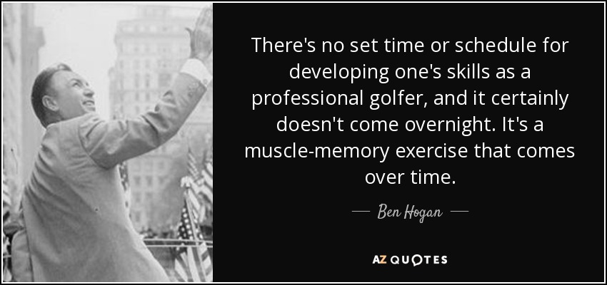 There's no set time or schedule for developing one's skills as a professional golfer, and it certainly doesn't come overnight. It's a muscle-memory exercise that comes over time. - Ben Hogan