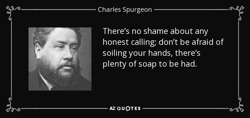 There’s no shame about any honest calling; don’t be afraid of soiling your hands, there’s plenty of soap to be had. - Charles Spurgeon