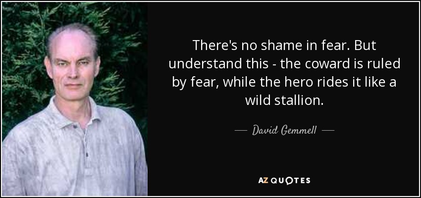 There's no shame in fear. But understand this - the coward is ruled by fear, while the hero rides it like a wild stallion. - David Gemmell