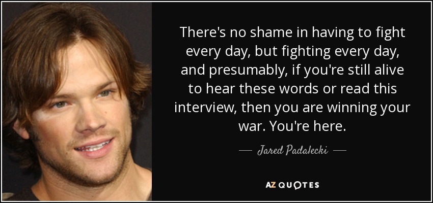 There's no shame in having to fight every day, but fighting every day, and presumably, if you're still alive to hear these words or read this interview, then you are winning your war. You're here. - Jared Padalecki