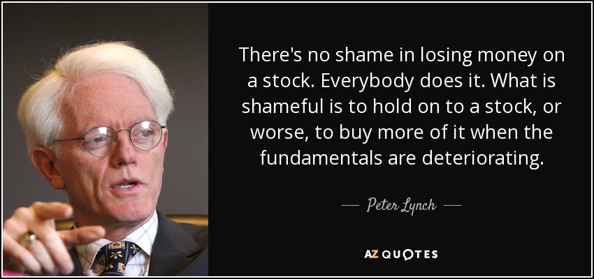 There's no shame in losing money on a stock. Everybody does it. What is shameful is to hold on to a stock, or worse, to buy more of it when the fundamentals are deteriorating. - Peter Lynch