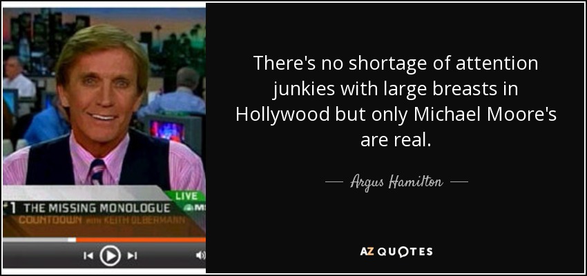 There's no shortage of attention junkies with large breasts in Hollywood but only Michael Moore's are real. - Argus Hamilton