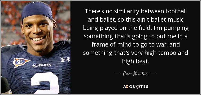 There's no similarity between football and ballet, so this ain't ballet music being played on the field. I'm pumping something that's going to put me in a frame of mind to go to war, and something that's very high tempo and high beat. - Cam Newton