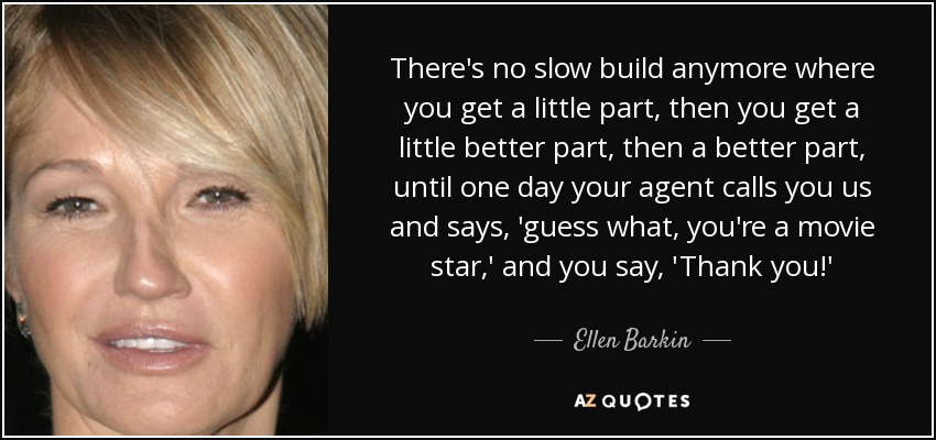 There's no slow build anymore where you get a little part, then you get a little better part, then a better part, until one day your agent calls you us and says, 'guess what, you're a movie star,' and you say, 'Thank you!' - Ellen Barkin