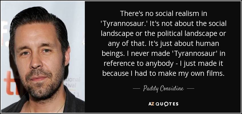 There's no social realism in 'Tyrannosaur.' It's not about the social landscape or the political landscape or any of that. It's just about human beings. I never made 'Tyrannosaur' in reference to anybody - I just made it because I had to make my own films. - Paddy Considine