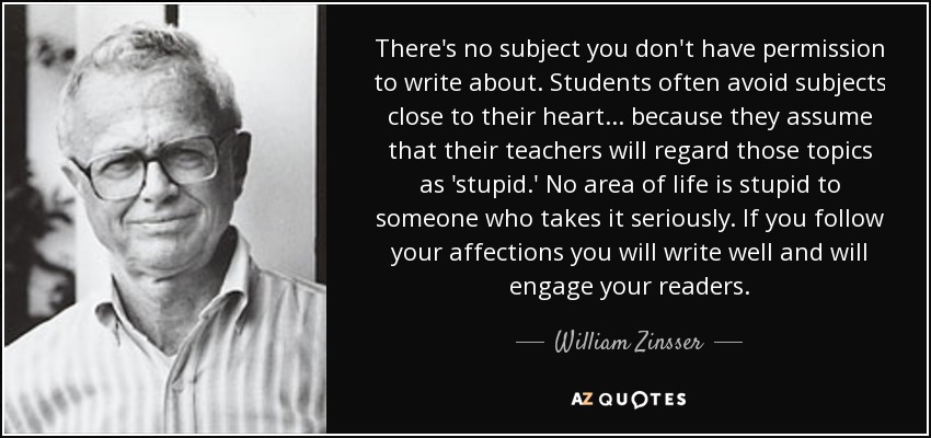 There's no subject you don't have permission to write about. Students often avoid subjects close to their heart ... because they assume that their teachers will regard those topics as 'stupid.' No area of life is stupid to someone who takes it seriously. If you follow your affections you will write well and will engage your readers. - William Zinsser