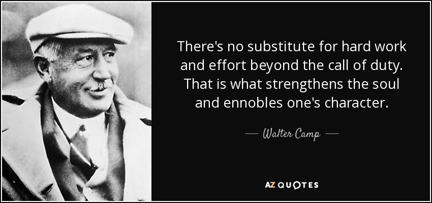 There's no substitute for hard work and effort beyond the call of duty. That is what strengthens the soul and ennobles one's character. - Walter Camp